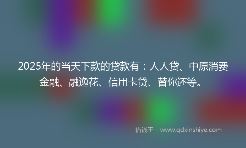 2025年的当天下款的贷款有：人人贷、中原消费金融、融逸花、信用卡贷、替你还等。