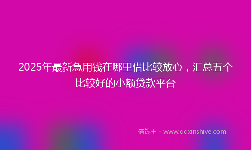 2025年最新急用钱在哪里借比较放心，汇总五个比较好的小额贷款平台