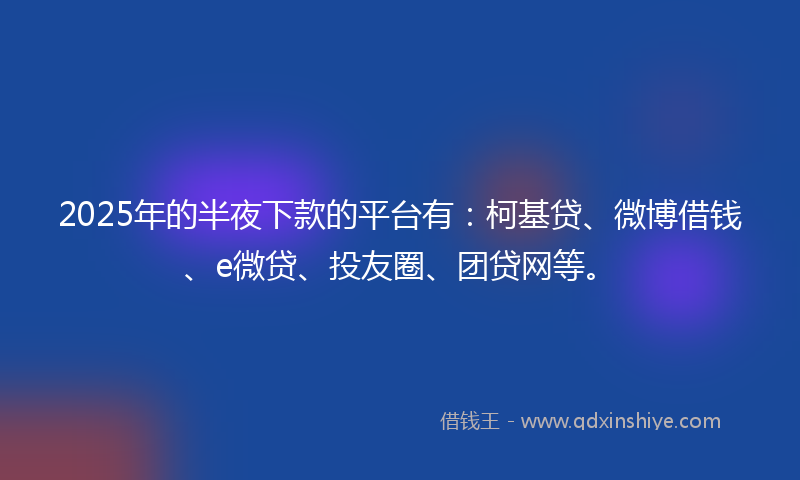2025年的半夜下款的平台有：柯基贷、微博借钱、e微贷、投友圈、团贷网等。