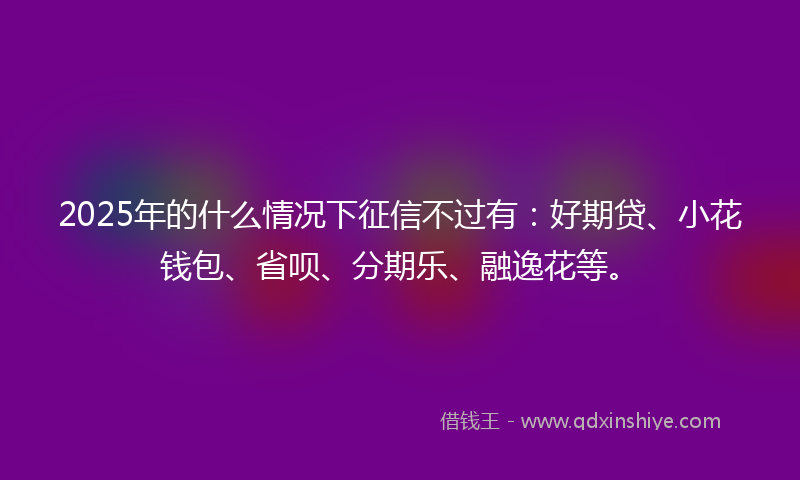 2025年的什么情况下征信不过有：好期贷、小花钱包、省呗、分期乐、融逸花等。