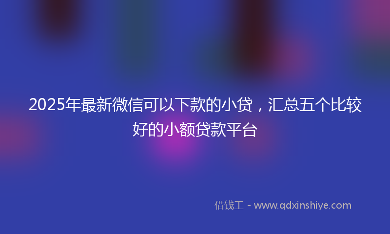 2025年最新微信可以下款的小贷，汇总五个比较好的小额贷款平台