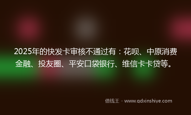 2025年的快发卡审核不通过有：花呗、中原消费金融、投友圈、平安口袋银行、维信卡卡贷等。