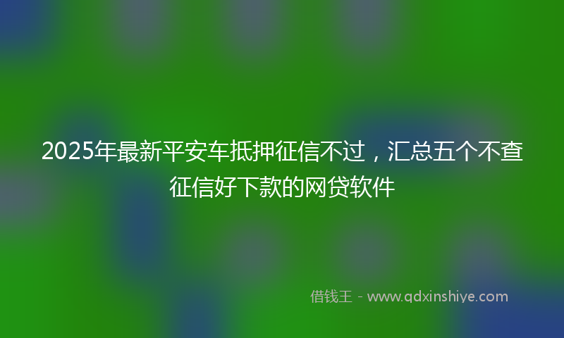 2025年最新平安车抵押征信不过，汇总五个不查征信好下款的网贷软件