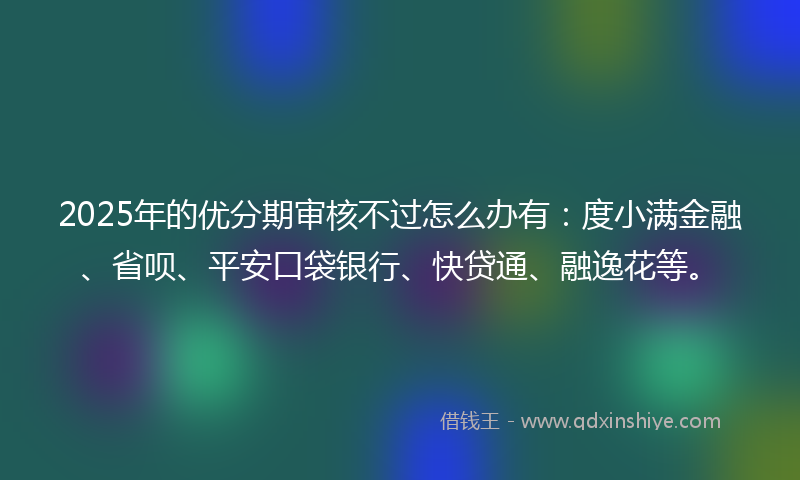 2025年的优分期审核不过怎么办有：度小满金融、省呗、平安口袋银行、快贷通、融逸花等。