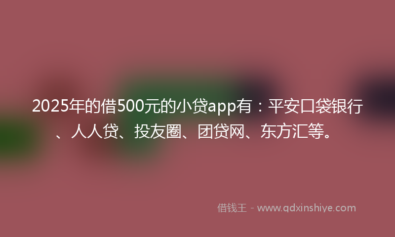 2025年的借500元的小贷app有：平安口袋银行、人人贷、投友圈、团贷网、东方汇等。