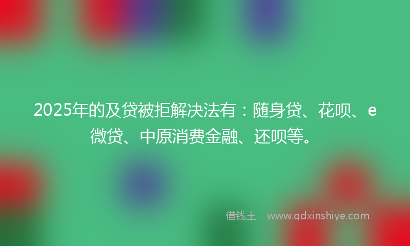 2025年的及贷被拒解决法有：随身贷、花呗、e微贷、中原消费金融、还呗等。