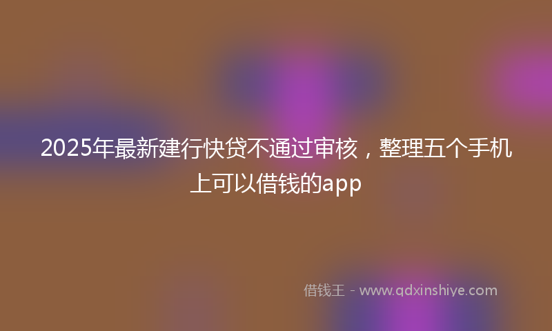 2025年最新建行快贷不通过审核，整理五个手机上可以借钱的app
