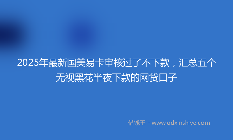 2025年最新国美易卡审核过了不下款，汇总五个无视黑花半夜下款的网贷口子