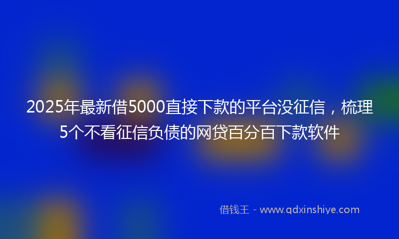 2025年最新借5000直接下款的平台没征信，梳理5个不看征信负债的网贷百分百下款软件