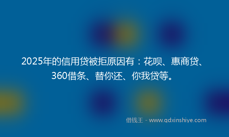 2025年的信用贷被拒原因有：花呗、惠商贷、360借条、替你还、你我贷等。