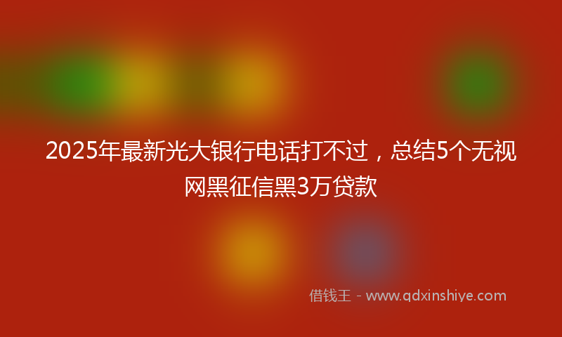2025年最新光大银行电话打不过，总结5个无视网黑征信黑3万贷款