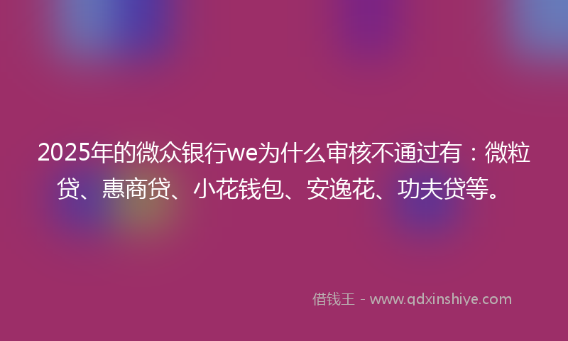 2025年的微众银行we为什么审核不通过有：微粒贷、惠商贷、小花钱包、安逸花、功夫贷等。