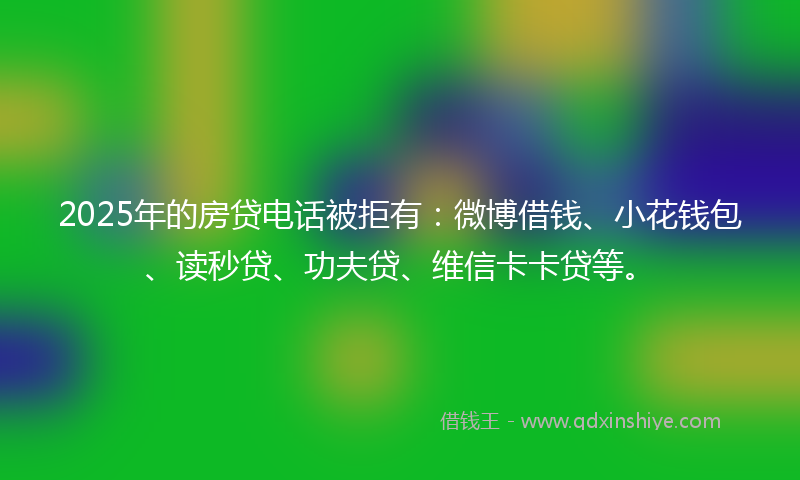 2025年的房贷电话被拒有：微博借钱、小花钱包、读秒贷、功夫贷、维信卡卡贷等。