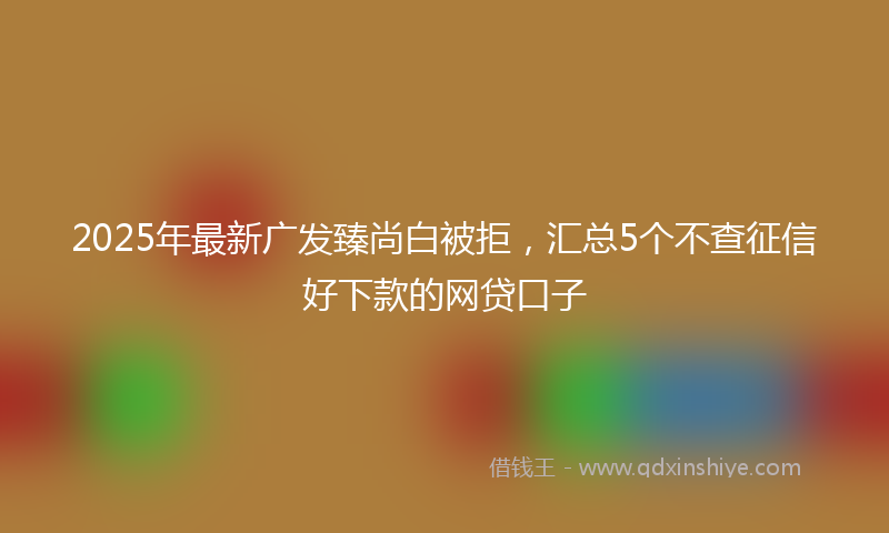 2025年最新广发臻尚白被拒，汇总5个不查征信好下款的网贷口子