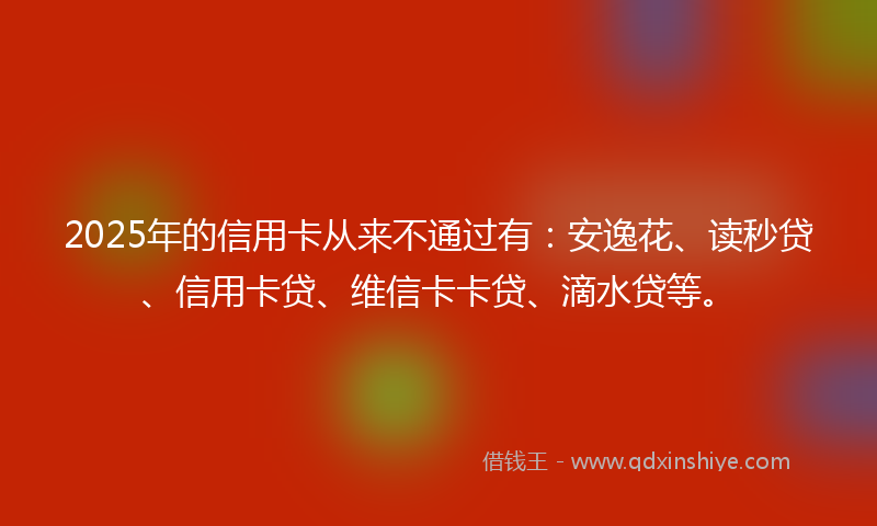2025年的信用卡从来不通过有：安逸花、读秒贷、信用卡贷、维信卡卡贷、滴水贷等。