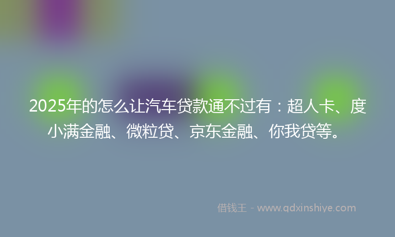 2025年的怎么让汽车贷款通不过有：超人卡、度小满金融、微粒贷、京东金融、你我贷等。
