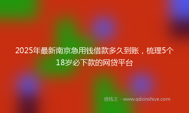 2025年最新南京急用钱借款多久到账，梳理5个18岁必下款的网贷平台