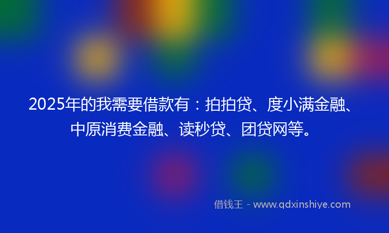 2025年的我需要借款有：拍拍贷、度小满金融、中原消费金融、读秒贷、团贷网等。