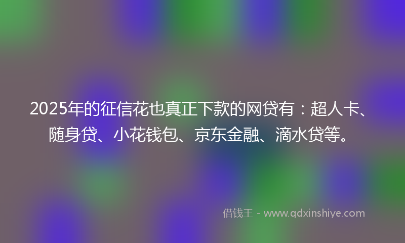 2025年的征信花也真正下款的网贷有：超人卡、随身贷、小花钱包、京东金融、滴水贷等。
