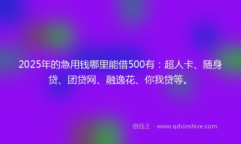 2025年的急用钱哪里能借500有：超人卡、随身贷、团贷网、融逸花、你我贷等。