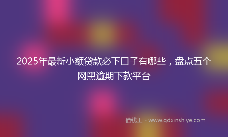 2025年最新小额贷款必下口子有哪些，盘点五个网黑逾期下款平台