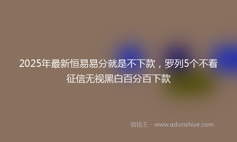 2025年最新恒易易分就是不下款，罗列5个不看征信无视黑白百分百下款