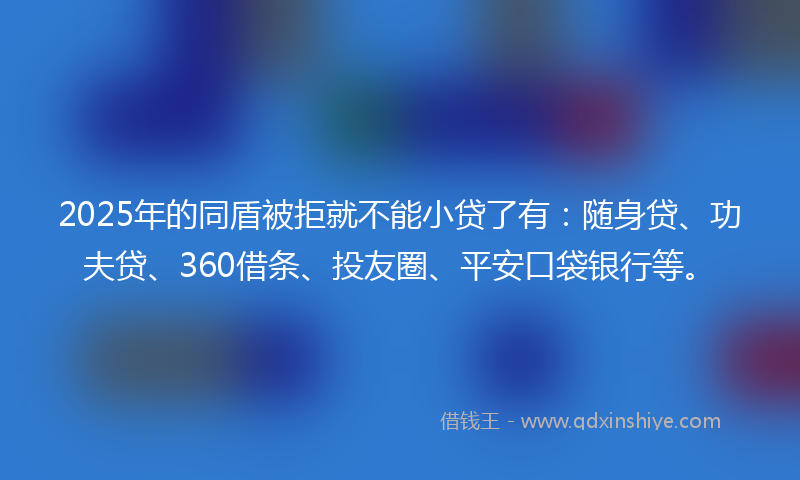 2025年的同盾被拒就不能小贷了有：随身贷、功夫贷、360借条、投友圈、平安口袋银行等。