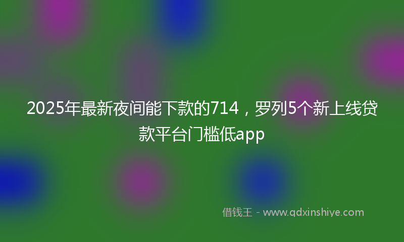 2025年最新夜间能下款的714，罗列5个新上线贷款平台门槛低app