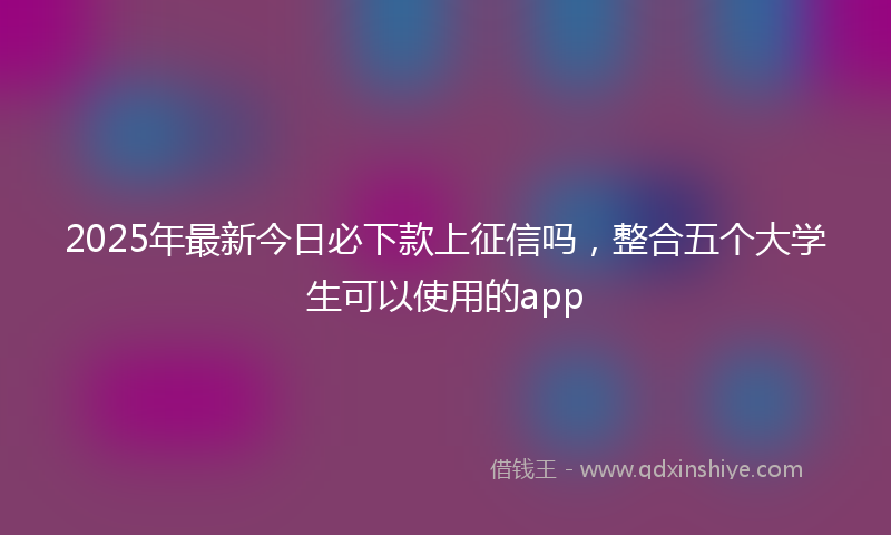 2025年最新今日必下款上征信吗，整合五个大学生可以使用的app