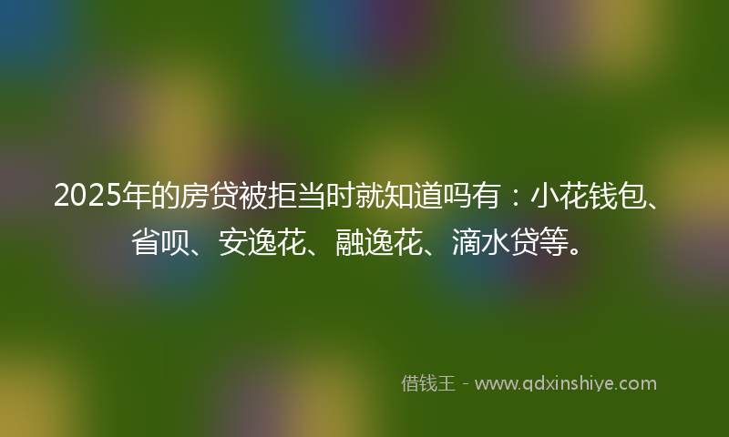 2025年的房贷被拒当时就知道吗有：小花钱包、省呗、安逸花、融逸花、滴水贷等。