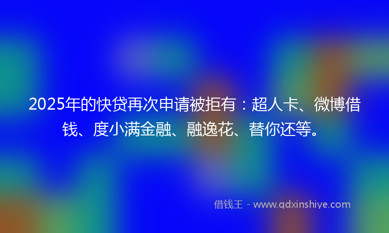 2025年的快贷再次申请被拒有：超人卡、微博借钱、度小满金融、融逸花、替你还等。