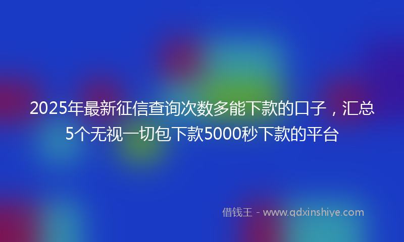 2025年最新征信查询次数多能下款的口子，汇总5个无视一切包下款5000秒下款的平台