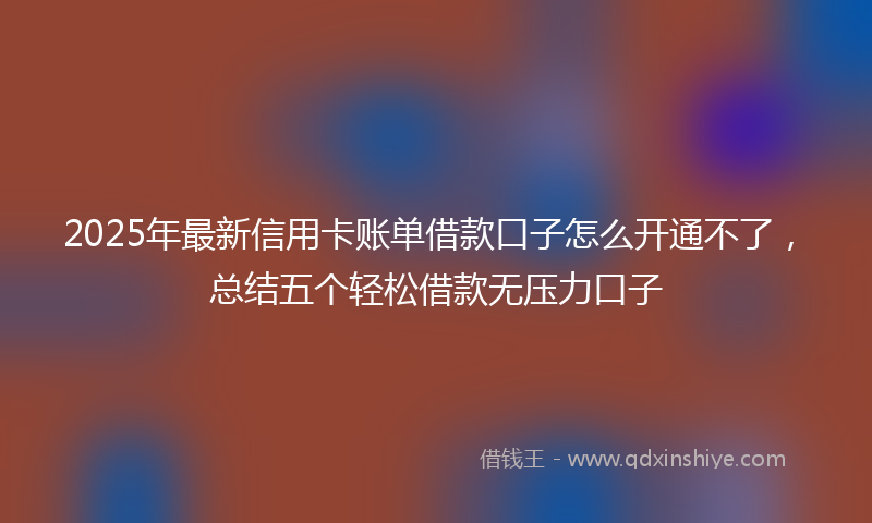 2025年最新信用卡账单借款口子怎么开通不了，总结五个轻松借款无压力口子