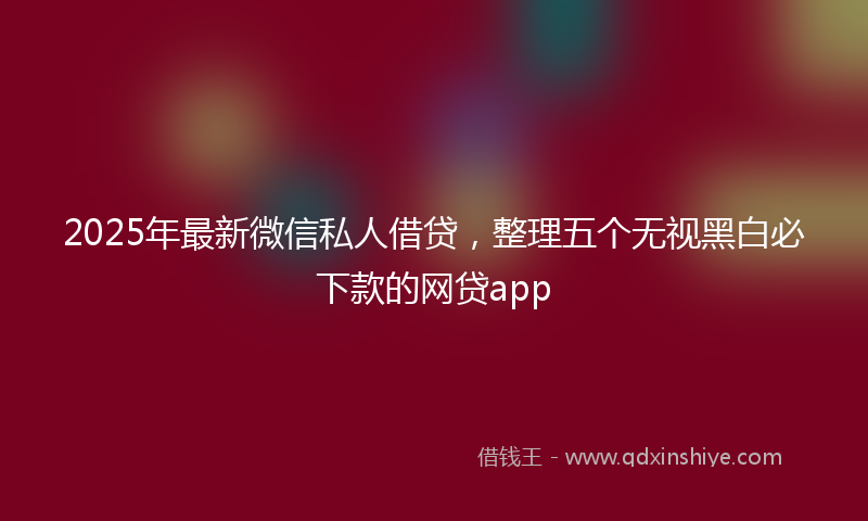 2025年最新微信私人借贷，整理五个无视黑白必下款的网贷app