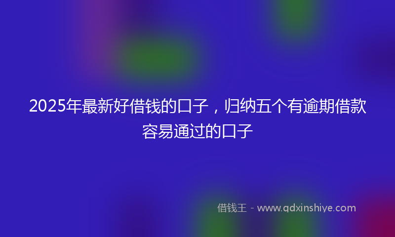 2025年最新好借钱的口子，归纳五个有逾期借款容易通过的口子