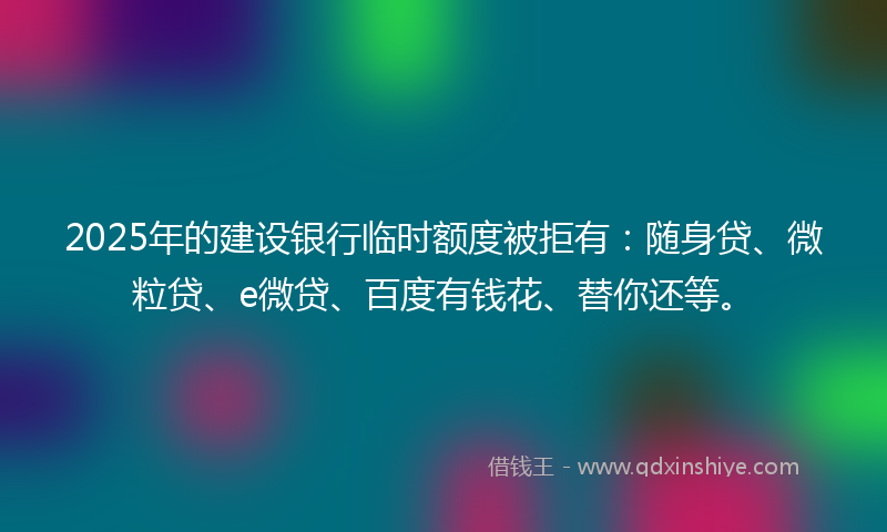2025年的建设银行临时额度被拒有：随身贷、微粒贷、e微贷、百度有钱花、替你还等。