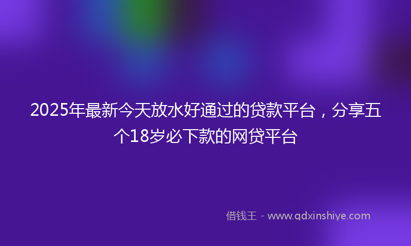 2025年最新今天放水好通过的贷款平台，分享五个18岁必下款的网贷平台