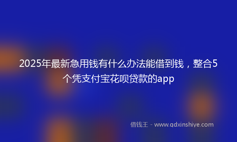 2025年最新急用钱有什么办法能借到钱，整合5个凭支付宝花呗贷款的app