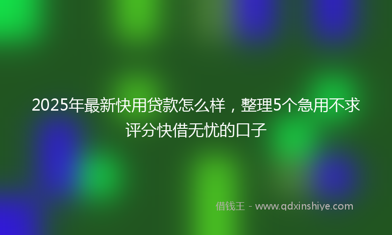 2025年最新快用贷款怎么样，整理5个急用不求评分快借无忧的口子