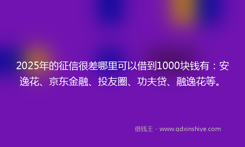 2025年的征信很差哪里可以借到1000块钱有：安逸花、京东金融、投友圈、功夫贷、融逸花等。