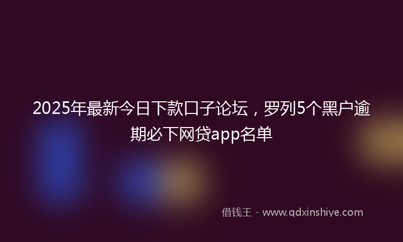2025年最新今日下款口子论坛，罗列5个黑户逾期必下网贷app名单