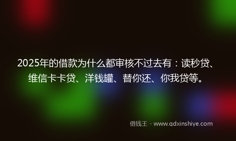 2025年的借款为什么都审核不过去有：读秒贷、维信卡卡贷、洋钱罐、替你还、你我贷等。