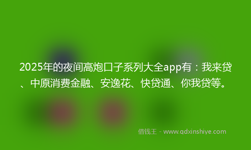 2025年的夜间高炮口子系列大全app有：我来贷、中原消费金融、安逸花、快贷通、你我贷等。