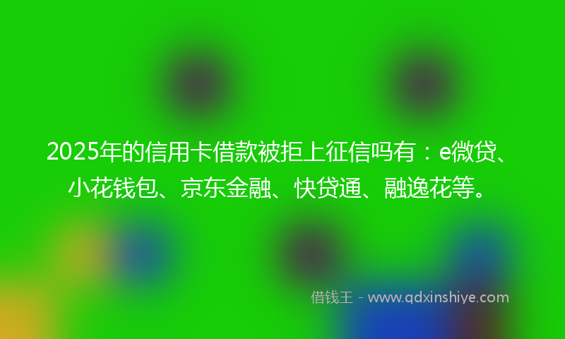 2025年的信用卡借款被拒上征信吗有：e微贷、小花钱包、京东金融、快贷通、融逸花等。