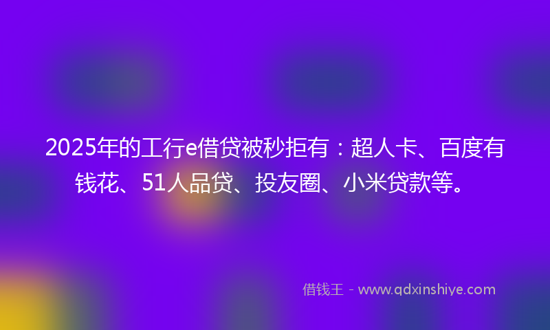 2025年的工行e借贷被秒拒有：超人卡、百度有钱花、51人品贷、投友圈、小米贷款等。
