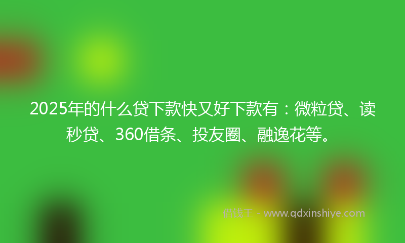 2025年的什么贷下款快又好下款有：微粒贷、读秒贷、360借条、投友圈、融逸花等。