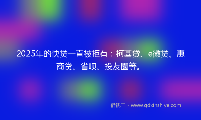 2025年的快贷一直被拒有：柯基贷、e微贷、惠商贷、省呗、投友圈等。
