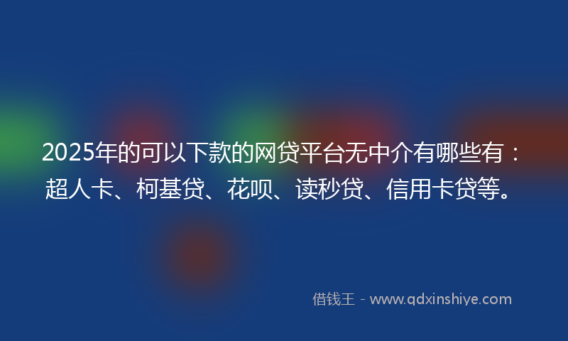 2025年的可以下款的网贷平台无中介有哪些有：超人卡、柯基贷、花呗、读秒贷、信用卡贷等。