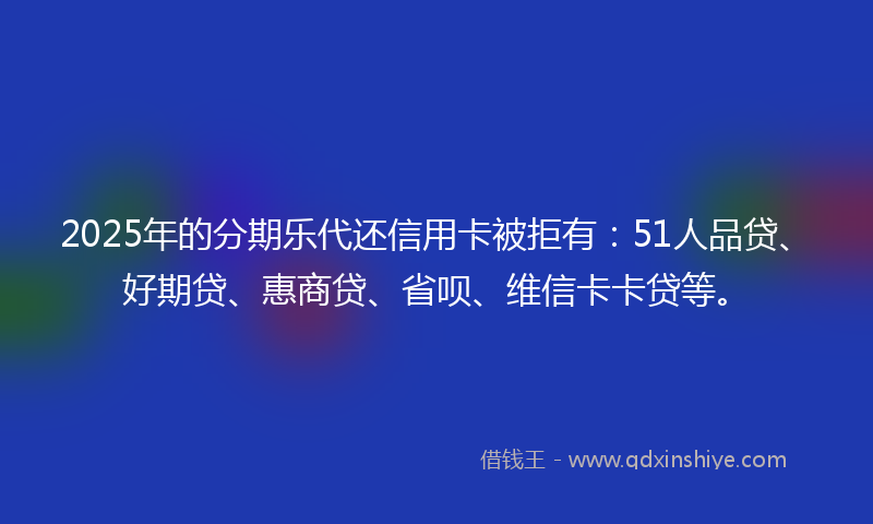 2025年的分期乐代还信用卡被拒有：51人品贷、好期贷、惠商贷、省呗、维信卡卡贷等。