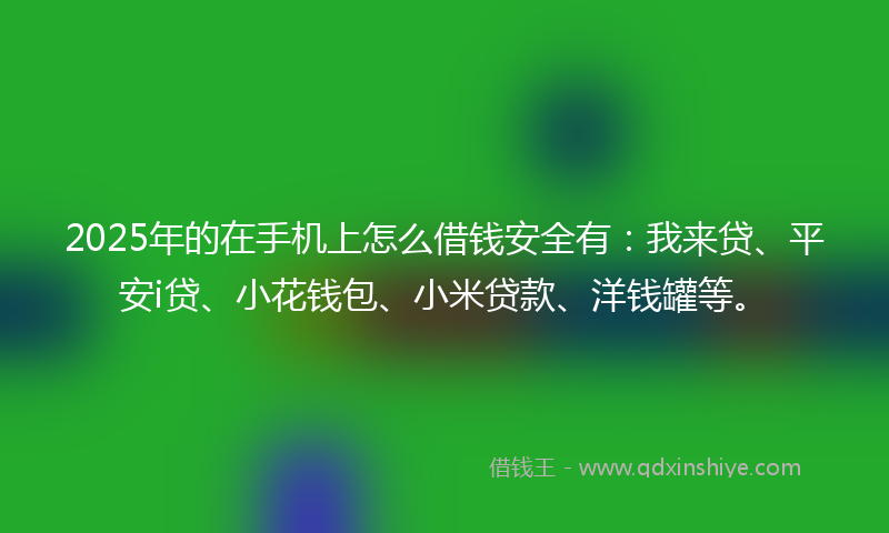 2025年的在手机上怎么借钱安全有：我来贷、平安i贷、小花钱包、小米贷款、洋钱罐等。